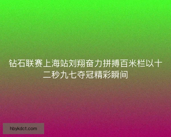 钻石联赛上海站刘翔奋力拼搏百米栏以十二秒九七夺冠精彩瞬间